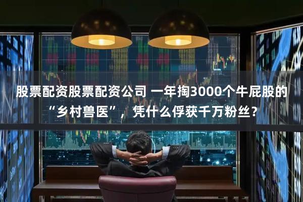 股票配资股票配资公司 一年掏3000个牛屁股的“乡村兽医”，凭什么俘获千万粉丝？