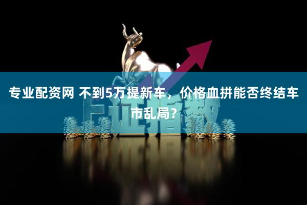 专业配资网 不到5万提新车，价格血拼能否终结车市乱局？