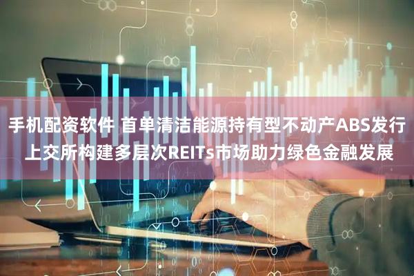 手机配资软件 首单清洁能源持有型不动产ABS发行 上交所构建多层次REITs市场助力绿色金融发展