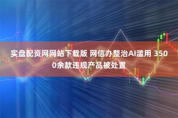 实盘配资网网站下载版 网信办整治AI滥用 3500余款违规产品被处置
