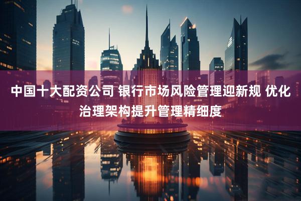 中国十大配资公司 银行市场风险管理迎新规 优化治理架构提升管理精细度