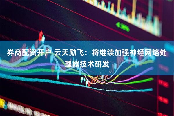 券商配资开户 云天励飞：将继续加强神经网络处理器技术研发