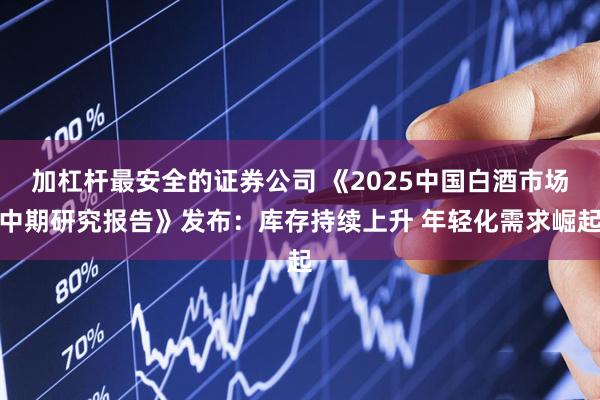 加杠杆最安全的证券公司 《2025中国白酒市场中期研究报告》发布：库存持续上升 年轻化需求崛起