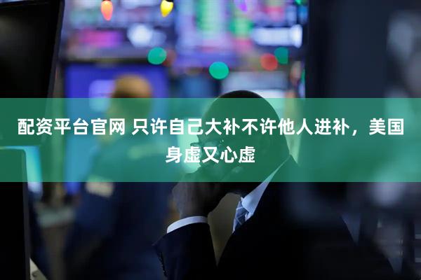 配资平台官网 只许自己大补不许他人进补，美国身虚又心虚