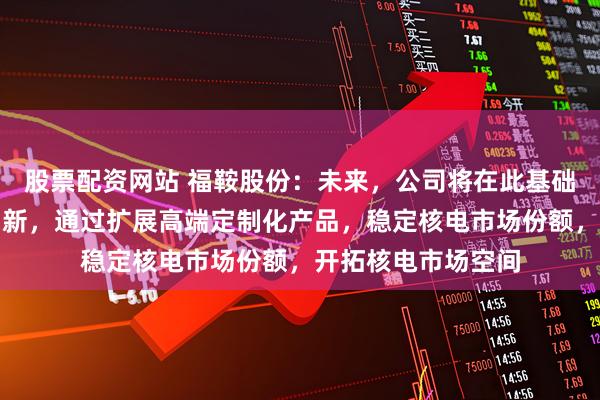 股票配资网站 福鞍股份：未来，公司将在此基础上继续进行技术创新，通过扩展高端定制化产品，稳定核电市场份额，开拓核电市场空间