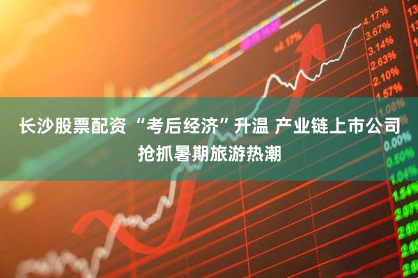 长沙股票配资 “考后经济”升温 产业链上市公司抢抓暑期旅游热潮