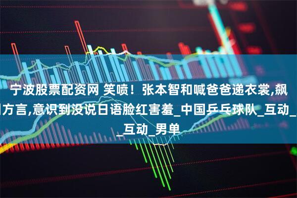 宁波股票配资网 笑喷！张本智和喊爸爸递衣裳,飙四川方言,意识到没说日语脸红害羞_中国乒乓球队_互动_男单