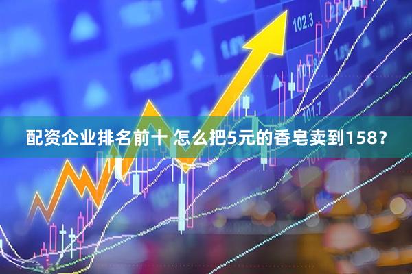 配资企业排名前十 怎么把5元的香皂卖到158？