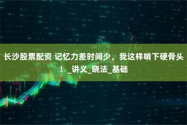 长沙股票配资 记忆力差时间少，我这样啃下硬骨头！_讲义_晓法_基础
