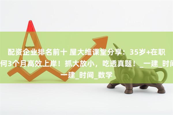 配资企业排名前十 屋大维课堂分享：35岁+在职人士如何3个月高效上岸！抓大放小，吃透真题！_一建_时间_数学