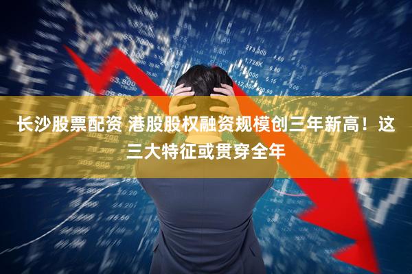 长沙股票配资 港股股权融资规模创三年新高！这三大特征或贯穿全年