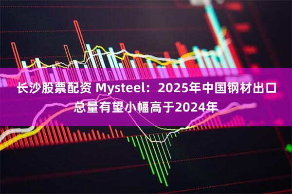 长沙股票配资 Mysteel：2025年中国钢材出口总量有望小幅高于2024年