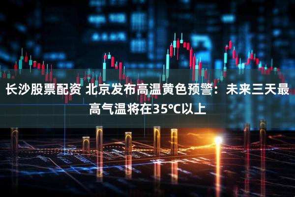 长沙股票配资 北京发布高温黄色预警：未来三天最高气温将在35℃以上