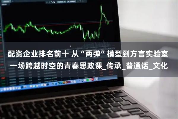 配资企业排名前十 从“两弹”模型到方言实验室 一场跨越时空的青春思政课_传承_普通话_文化