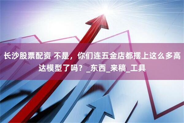 长沙股票配资 不是，你们连五金店都摆上这么多高达模型了吗？_东西_来稿_工具