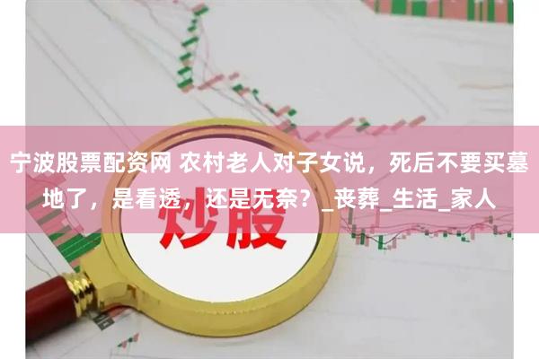 宁波股票配资网 农村老人对子女说，死后不要买墓地了，是看透，还是无奈？_丧葬_生活_家人