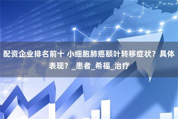配资企业排名前十 小细胞肺癌额叶转移症状？具体表现？_患者_希福_治疗