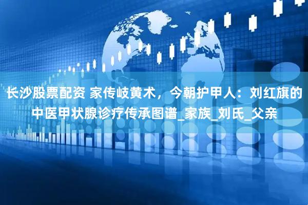 长沙股票配资 家传岐黄术，今朝护甲人：刘红旗的中医甲状腺诊疗传承图谱_家族_刘氏_父亲